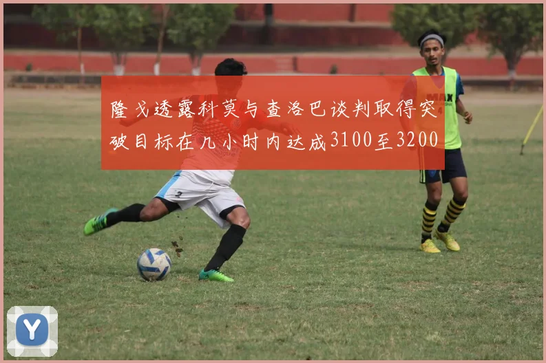隆戈透露科莫与查洛巴谈判取得突破目标在几小时内达成3100至3200万协议