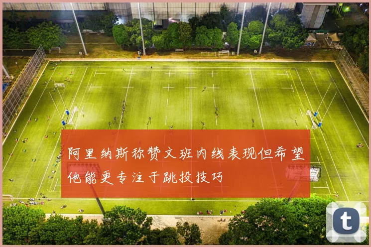 阿里纳斯称赞文班内线表现但希望他能更专注于跳投技巧