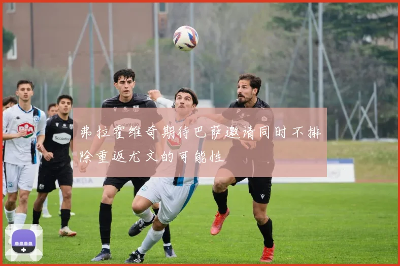 弗拉霍维奇期待巴萨邀请同时不排除重返尤文的可能性